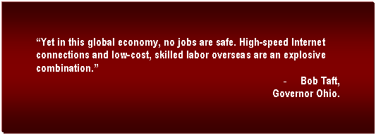 Text Box: �Yet in this global economy, no jobs are safe. High-speed Internet connections and low-cost, skilled labor overseas are an explosive combination.�	
-	Bob Taft,
Governor Ohio.
