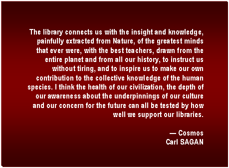 Text Box: The library connects us with the insight and knowledge, painfully extracted from Nature, of the greatest minds that ever were, with the best teachers, drawn from the entire planet and from all our history, to instruct us without tiring, and to inspire us to make our own contribution to the collective knowledge of the human species. I think the health of our civilization, the depth of our awareness about the underpinnings of our culture and our concern for the future can all be tested by how well we support our libraries.

� Cosmos
Carl SAGAN

